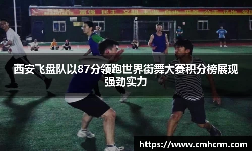 西安飞盘队以87分领跑世界街舞大赛积分榜展现强劲实力